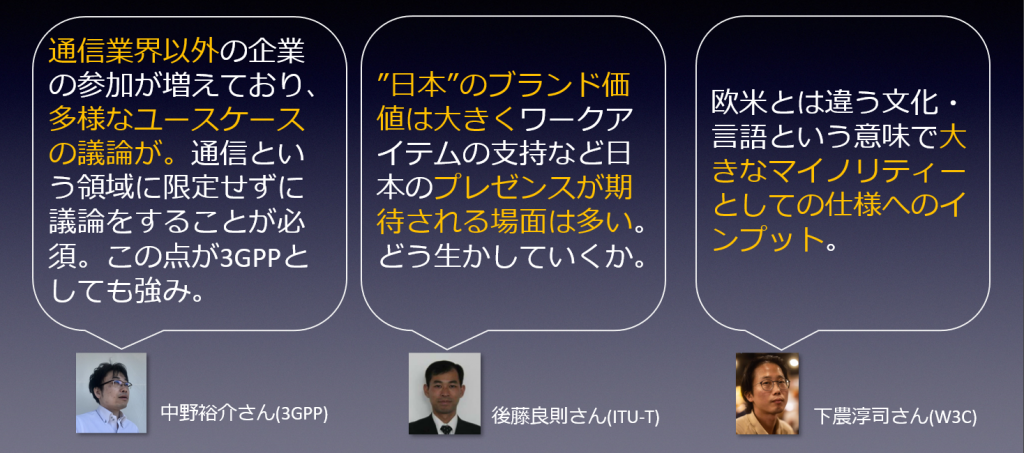 中野 裕介氏：通信業界以外の企業の参加が増えており、多様なユースケースの議論が。通信という領域に限定せずに議論をすることが必須。この点が3GPPとしても強み。後藤 良則氏：”日本”のブランド価値は大きくワークアイテムの支持など日本のプレゼンスが期待される場面は多い。どう生かしていくか。下農 淳司氏：欧米とは違う文化・言語という意味で大きなマイノリティーとしての仕様へのインプット。